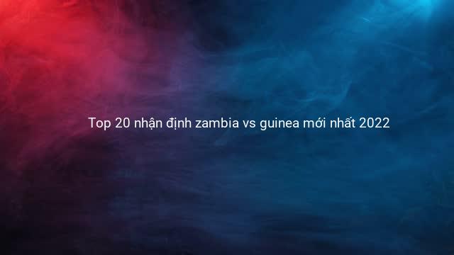 Top 20 nhận định zambia vs guinea mới nhất 2022